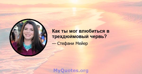 Как ты мог влюбиться в трехдюймовый червь?