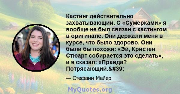 Кастинг действительно захватывающий. С «Сумерками» я вообще не был связан с кастингом в оригинале. Они держали меня в курсе, что было здорово. Они были бы похожи: «Эй, Кристен Стюарт собирается это сделать», и я сказал: 