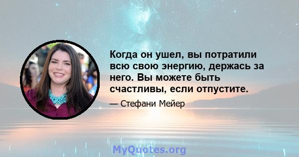 Когда он ушел, вы потратили всю свою энергию, держась за него. Вы можете быть счастливы, если отпустите.