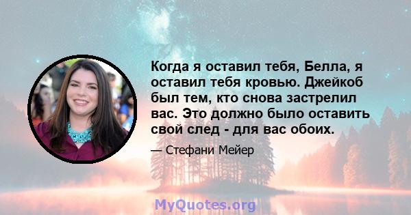 Когда я оставил тебя, Белла, я оставил тебя кровью. Джейкоб был тем, кто снова застрелил вас. Это должно было оставить свой след - для вас обоих.