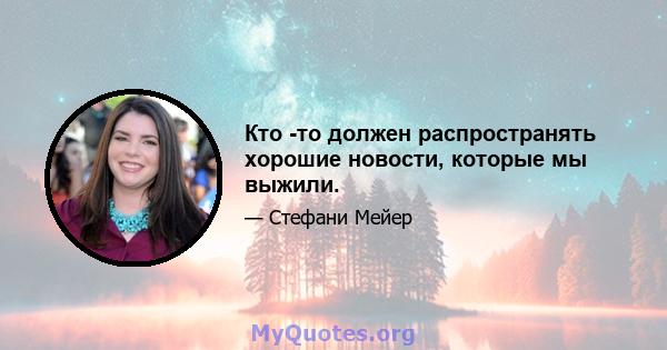 Кто -то должен распространять хорошие новости, которые мы выжили.