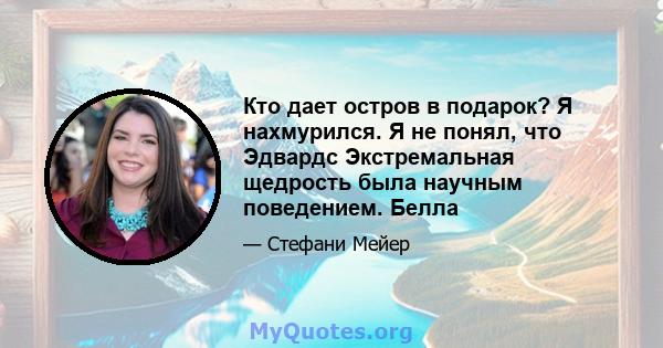 Кто дает остров в подарок? Я нахмурился. Я не понял, что Эдвардс Экстремальная щедрость была научным поведением. Белла