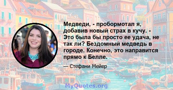 Медведи, - пробормотал я, добавив новый страх в кучу. - Это была бы просто ее удача, не так ли? Бездомный медведь в городе. Конечно, это направится прямо к Белле.