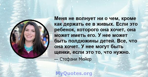 Меня не волнует ни о чем, кроме как держать ее в живых. Если это ребенок, которого она хочет, она может иметь его. У нее может быть полдюжины детей. Все, что она хочет. У нее могут быть щенки, если это то, что нужно.