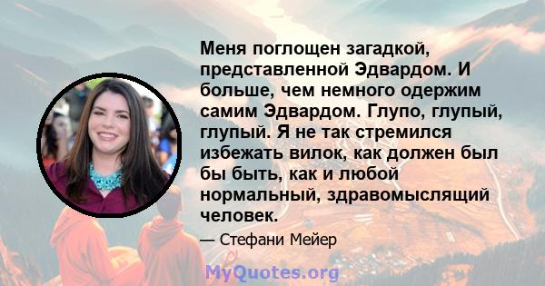 Меня поглощен загадкой, представленной Эдвардом. И больше, чем немного одержим самим Эдвардом. Глупо, глупый, глупый. Я не так стремился избежать вилок, как должен был бы быть, как и любой нормальный, здравомыслящий