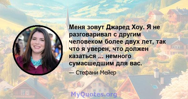 Меня зовут Джаред Хоу. Я не разговаривал с другим человеком более двух лет, так что я уверен, что должен казаться ... немного сумасшедшим для вас.