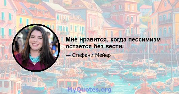 Мне нравится, когда пессимизм остается без вести.