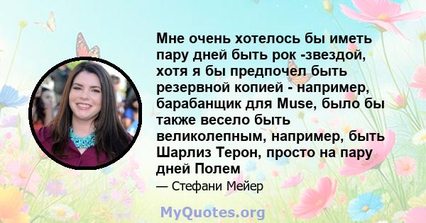 Мне очень хотелось бы иметь пару дней быть рок -звездой, хотя я бы предпочел быть резервной копией - например, барабанщик для Muse, было бы также весело быть великолепным, например, быть Шарлиз Терон, просто на пару