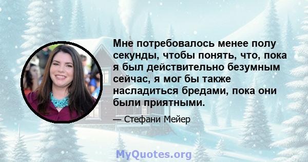 Мне потребовалось менее полу секунды, чтобы понять, что, пока я был действительно безумным сейчас, я мог бы также насладиться бредами, пока они были приятными.