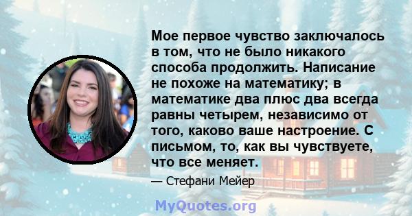 Мое первое чувство заключалось в том, что не было никакого способа продолжить. Написание не похоже на математику; в математике два плюс два всегда равны четырем, независимо от того, каково ваше настроение. С письмом,