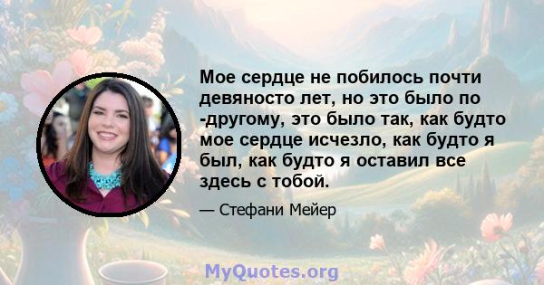 Мое сердце не побилось почти девяносто лет, но это было по -другому, это было так, как будто мое сердце исчезло, как будто я был, как будто я оставил все здесь с тобой.