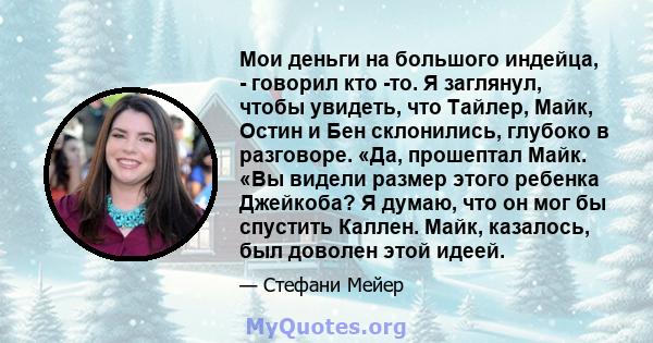 Мои деньги на большого индейца, - говорил кто -то. Я заглянул, чтобы увидеть, что Тайлер, Майк, Остин и Бен склонились, глубоко в разговоре. «Да, прошептал Майк. «Вы видели размер этого ребенка Джейкоба? Я думаю, что он 