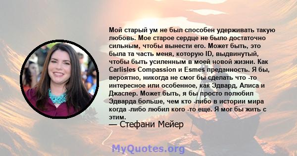 Мой старый ум не был способен удерживать такую ​​любовь. Мое старое сердце не было достаточно сильным, чтобы вынести его. Может быть, это была та часть меня, которую ID, выдвинутый, чтобы быть усиленным в моей новой