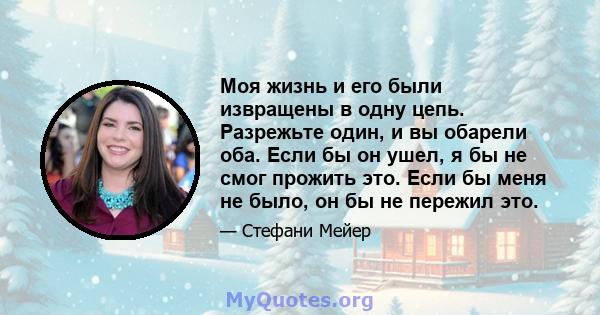 Моя жизнь и его были извращены в одну цепь. Разрежьте один, и вы обарели оба. Если бы он ушел, я бы не смог прожить это. Если бы меня не было, он бы не пережил это.