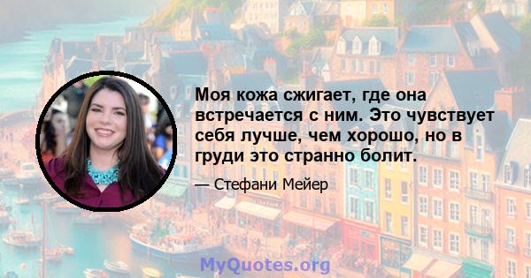 Моя кожа сжигает, где она встречается с ним. Это чувствует себя лучше, чем хорошо, но в груди это странно болит.