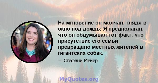 На мгновение он молчал, глядя в окно под дождь; Я предполагал, что он обдумывал тот факт, что присутствие его семьи превращало местных жителей в гигантских собак.