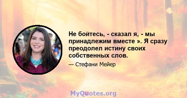 Не бойтесь, - сказал я, - мы принадлежим вместе ». Я сразу преодолел истину своих собственных слов.