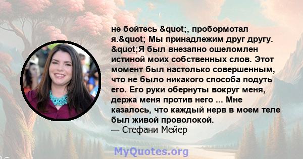 не бойтесь ", пробормотал я." Мы принадлежим друг другу. "Я был внезапно ошеломлен истиной моих собственных слов. Этот момент был настолько совершенным, что не было никакого способа подуть его. Его руки