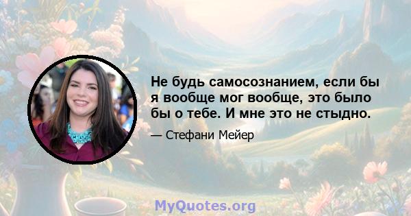 Не будь самосознанием, если бы я вообще мог вообще, это было бы о тебе. И мне это не стыдно.