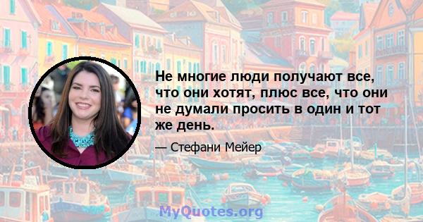 Не многие люди получают все, что они хотят, плюс все, что они не думали просить в один и тот же день.