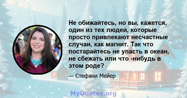 Не обижайтесь, но вы, кажется, один из тех людей, которые просто привлекают несчастные случаи, как магнит. Так что постарайтесь не упасть в океан, не сбежать или что -нибудь в этом роде?