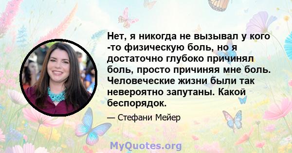 Нет, я никогда не вызывал у кого -то физическую боль, но я достаточно глубоко причинял боль, просто причиняя мне боль. Человеческие жизни были так невероятно запутаны. Какой беспорядок.