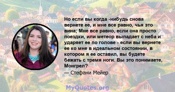 Но если вы когда -нибудь снова вернете ее, и мне все равно, чья это вина; Мне все равно, если она просто поездки, или метеор выпадает с неба и ударяет ее по голове - если вы вернете ее ко мне в идеальном состоянии, в