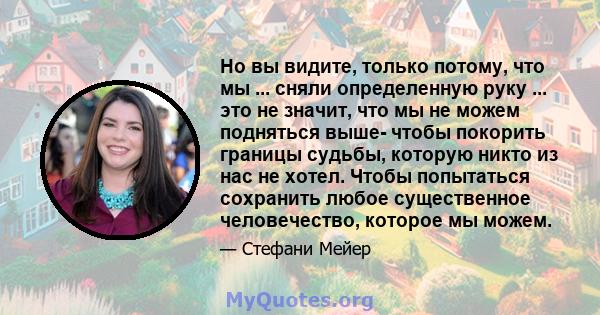 Но вы видите, только потому, что мы ... сняли определенную руку ... это не значит, что мы не можем подняться выше- чтобы покорить границы судьбы, которую никто из нас не хотел. Чтобы попытаться сохранить любое