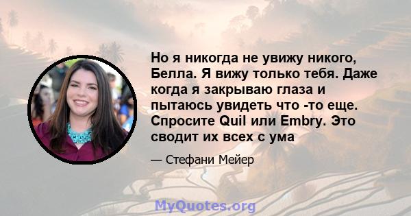 Но я никогда не увижу никого, Белла. Я вижу только тебя. Даже когда я закрываю глаза и пытаюсь увидеть что -то еще. Спросите Quil или Embry. Это сводит их всех с ума