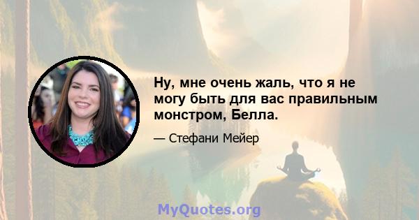 Ну, мне очень жаль, что я не могу быть для вас правильным монстром, Белла.