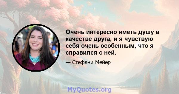 Очень интересно иметь душу в качестве друга, и я чувствую себя очень особенным, что я справился с ней.