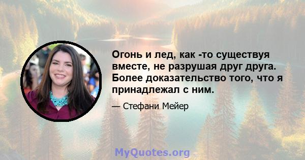 Огонь и лед, как -то существуя вместе, не разрушая друг друга. Более доказательство того, что я принадлежал с ним.