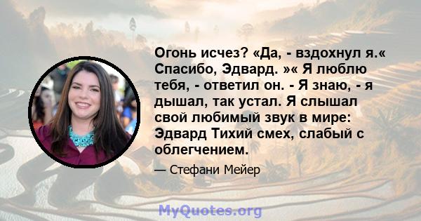 Огонь исчез? «Да, - вздохнул я.« Спасибо, Эдвард. »« Я люблю тебя, - ответил он. - Я знаю, - я дышал, так устал. Я слышал свой любимый звук в мире: Эдвард Тихий смех, слабый с облегчением.