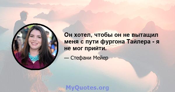 Он хотел, чтобы он не вытащил меня с пути фургона Тайлера - я не мог прийти.