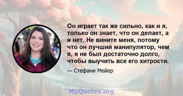 Он играет так же сильно, как и я, только он знает, что он делает, а я нет. Не вините меня, потому что он лучший манипулятор, чем я, я не был достаточно долго, чтобы выучить все его хитрости.