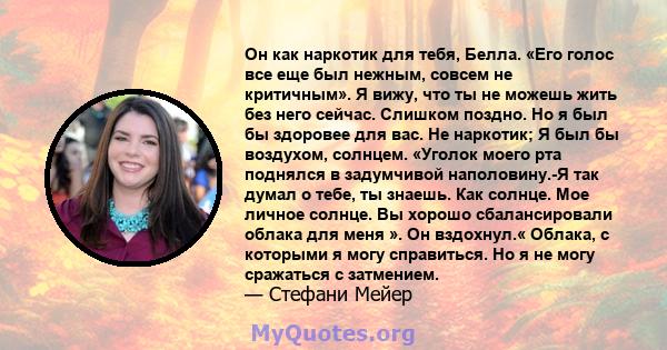 Он как наркотик для тебя, Белла. «Его голос все еще был нежным, совсем не критичным». Я вижу, что ты не можешь жить без него сейчас. Слишком поздно. Но я был бы здоровее для вас. Не наркотик; Я был бы воздухом, солнцем. 