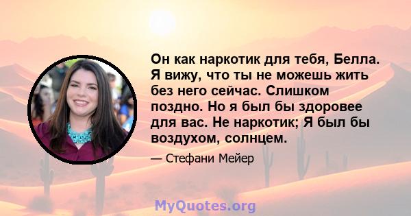 Он как наркотик для тебя, Белла. Я вижу, что ты не можешь жить без него сейчас. Слишком поздно. Но я был бы здоровее для вас. Не наркотик; Я был бы воздухом, солнцем.