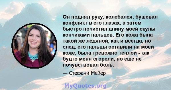 Он поднял руку, колебался, бушевал конфликт в его глазах, а затем быстро почистил длину моей скулы кончиками пальцев. Его кожа была такой же ледяной, как и всегда, но след, его пальцы оставили на моей коже, была