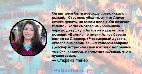 Он пытался быть повсюду сразу, - сказал рыжий. - Стремясь убедиться, что Алисе нечего делать, на самом деле ». Он покачал головой, когда смотрел на крошечную черную девушку. - Алисе не нуждается в помощи. «Вампир по