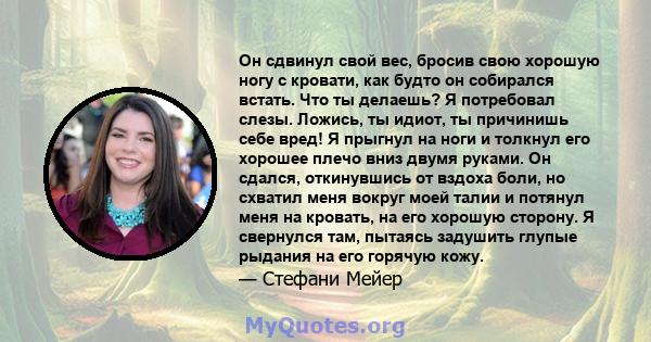 Он сдвинул свой вес, бросив свою хорошую ногу с кровати, как будто он собирался встать. Что ты делаешь? Я потребовал слезы. Ложись, ты идиот, ты причинишь себе вред! Я прыгнул на ноги и толкнул его хорошее плечо вниз