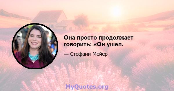 Она просто продолжает говорить: «Он ушел.