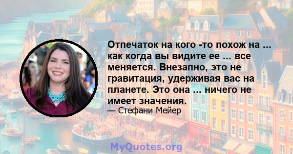 Отпечаток на кого -то похож на ... как когда вы видите ее ... все меняется. Внезапно, это не гравитация, удерживая вас на планете. Это она ... ничего не имеет значения.