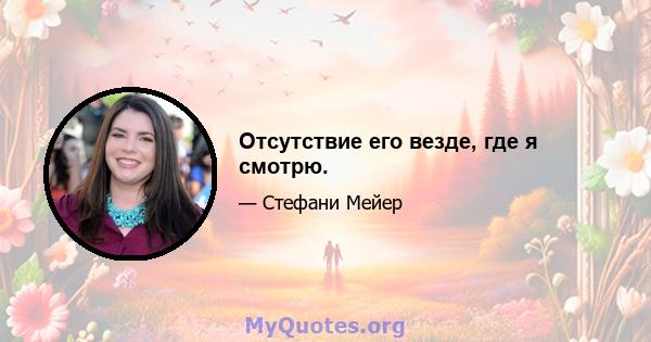 Отсутствие его везде, где я смотрю.