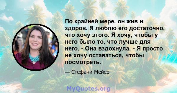 По крайней мере, он жив и здоров. Я люблю его достаточно, что хочу этого. Я хочу, чтобы у него было то, что лучше для него. - Она вздохнула. - Я просто не хочу оставаться, чтобы посмотреть.