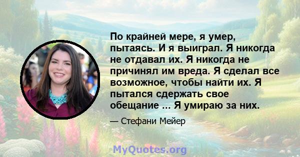 По крайней мере, я умер, пытаясь. И я выиграл. Я никогда не отдавал их. Я никогда не причинял им вреда. Я сделал все возможное, чтобы найти их. Я пытался сдержать свое обещание ... Я умираю за них.