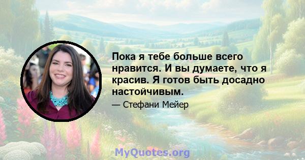 Пока я тебе больше всего нравится. И вы думаете, что я красив. Я готов быть досадно настойчивым.