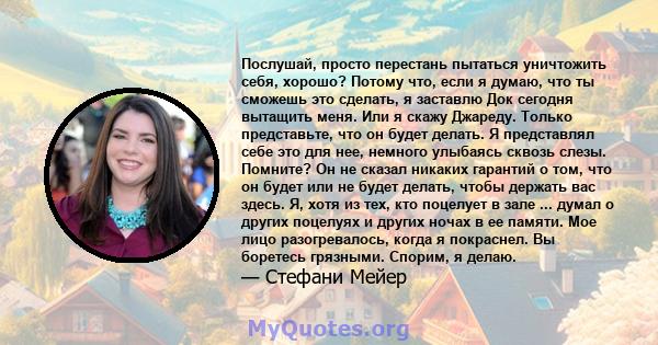 Послушай, просто перестань пытаться уничтожить себя, хорошо? Потому что, если я думаю, что ты сможешь это сделать, я заставлю Док сегодня вытащить меня. Или я скажу Джареду. Только представьте, что он будет делать. Я