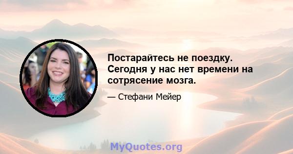 Постарайтесь не поездку. Сегодня у нас нет времени на сотрясение мозга.