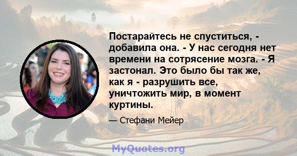 Постарайтесь не спуститься, - добавила она. - У нас сегодня нет времени на сотрясение мозга. - Я застонал. Это было бы так же, как я - разрушить все, уничтожить мир, в момент куртины.