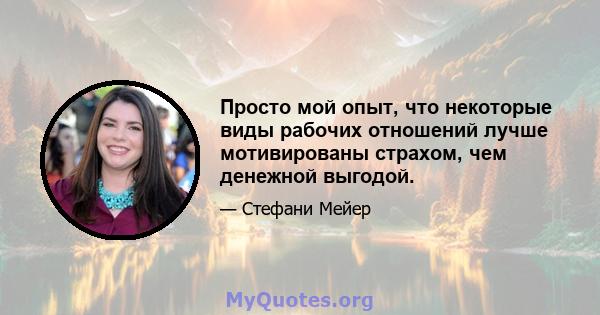 Просто мой опыт, что некоторые виды рабочих отношений лучше мотивированы страхом, чем денежной выгодой.